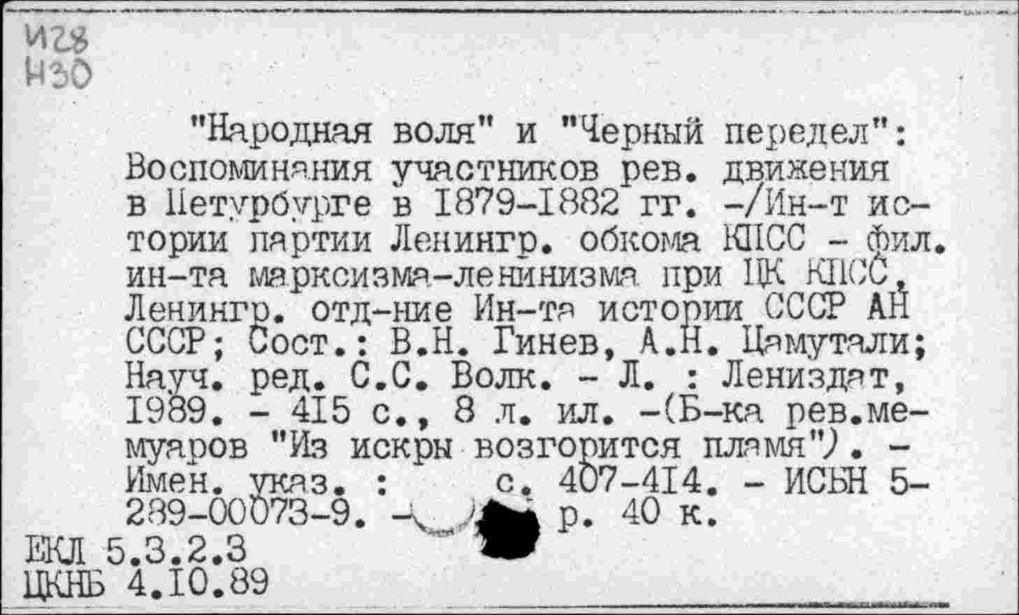 ﻿"Народная воля" и "Черный передел": Воспоминания участников рев. движения в Петербурге в 1879-1882 гг. -/Ин-т истории партии Ленингр. обкома КПСС - фил. ин-та марксизма-ленинизма при ЦК КПСС, Ленингр. отд-ние Ин-та истории СССР АН СССР; Сост.: В.Н. Гинев, А.Н. Цамутали; Науч. ред. С.С. Волк. - Л. : Лени'здат, 1989. - 415 с., 8 л. ил. -(Б-ка рев.мемуаров "Из искры возгорится пламя"?. -Имен. указ. :	с. 407-414. - ИСБН 5-
289-00073-9.	р. 40 к.
ЕКЛ 5.3.2.3	" Ж
ЦКНБ 4.10.89